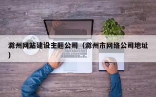 滁州网站建设主题公司（滁州市网络公司地址）