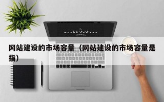 网站建设的市场容量（网站建设的市场容量是指）