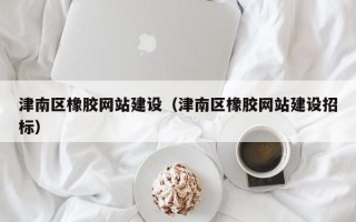 津南区橡胶网站建设（津南区橡胶网站建设招标）