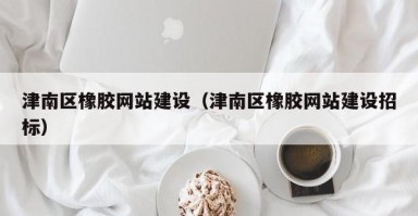 津南区橡胶网站建设（津南区橡胶网站建设招标）