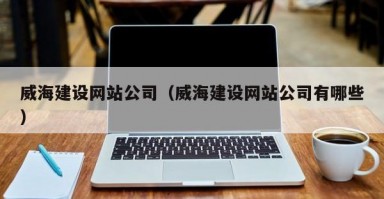 威海建设网站公司（威海建设网站公司有哪些）
