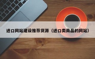 进口网站建设推荐货源（进口类商品的网站）