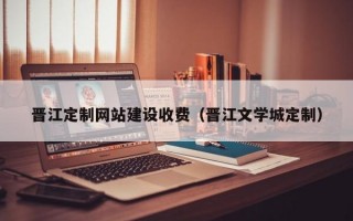 晋江定制网站建设收费（晋江文学城定制）