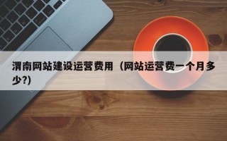 渭南网站建设运营费用（网站运营费一个月多少?）